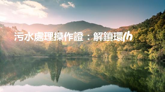 污水處理操作證：解鎖環(huán)境守護(hù)者身份，讓你成為綠色治理的行動者！